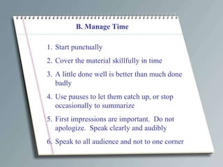 B. Manage Time Start punctually Cover the material skillfully in time A little done well is better than much done badly Use pauses to let them catch up, or stop occasionally to summarize First impressions are important.  Do not apologize.  Speak clearly and audibly Speak to all audience and not to one corner 