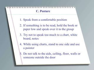 C. Posture Speak from a comfortable position If something is to be read, hold the book or paper low and speak over it to the group Try not to speak too much to a chart, white board, notes While using charts, stand to one side and use a pointer Do not talk to the aids, ceiling, floor, walls or someone outside the door 