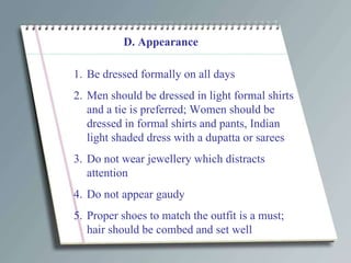 D. Appearance Be dressed formally on all days Men should be dressed in light formal shirts and a tie is preferred; Women should be dressed in formal shirts and pants, Indian light shaded dress with a dupatta or sarees Do not wear jewellery which distracts attention Do not appear gaudy Proper shoes to match the outfit is a must; hair should be combed and set well 