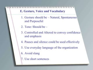 E. Gesture, Voice and Vocabulary Gesture should be – Natural, Spontaneous and Purposeful Tone: Should be – Controlled and Altered to convey confidence and emphasis Pauses and silence could be used effectively Use everyday language of the organization Avoid slang  Use short sentences 