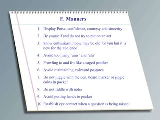 F. Manners Display Poise, confidence, courtesy and sincerity Be yourself and do not try to put on an act Show enthusiasm, topic may be old for you but it is new for the audience Avoid too many ‘ums’ and ‘ahs’ Prowling to and fro like a caged panther Avoid maintaining awkward postures Do not juggle with the pen, board marker or jingle coins in pocket Do not fiddle with notes Avoid putting hands in pocket Establish eye contact when a question is being raised 