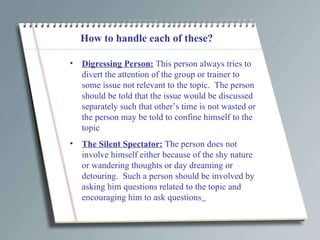 How to handle each of these? Digressing Person:  This person always tries to divert the attention of the group or trainer to some issue not relevant to the topic.  The person should be told that the issue would be discussed separately such that other’s time is not wasted or the person may be told to confine himself to the topic The Silent Spectator:  The person does not involve himself either because of the shy nature or wandering thoughts or day dreaming or detouring.  Such a person should be involved by asking him questions related to the topic and encouraging him to ask questions   
