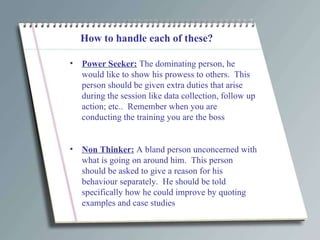 How to handle each of these? Power Seeker:  The dominating person, he would like to show his prowess to others.  This person should be given extra duties that arise during the session like data collection, follow up action; etc..  Remember when you are conducting the training you are the boss  Non Thinker:  A bland person unconcerned with what is going on around him.  This person should be asked to give a reason for his behaviour separately.  He should be told specifically how he could improve by quoting examples and case studies 