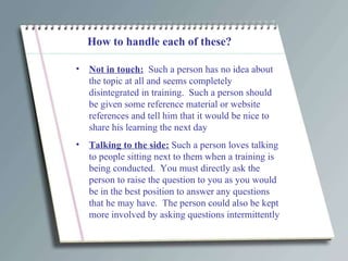 How to handle each of these? Not in touch:   Such a person has no idea about the topic at all and seems completely disintegrated in training.  Such a person should be given some reference material or website references and tell him that it would be nice to share his learning the next day Talking to the side:  Such a person loves talking to people sitting next to them when a training is being conducted.  You must directly ask the person to raise the question to you as you would be in the best position to answer any questions that he may have.  The person could also be kept more involved by asking questions intermittently 