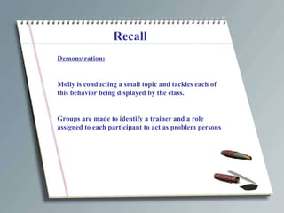 Recall Demonstration: Molly is conducting a small topic and tackles each of this behavior being displayed by the class. Groups are made to identify a trainer and a role assigned to each participant to act as problem persons 