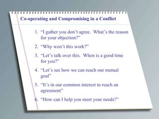Co-operating and Compromising in a Conflict “ I gather you don’t agree.  What’s the reason for your objection?” “ Why won’t this work?” “ Let’s talk over this.  When is a good time for you?” “ Let’s see how we can reach our mutual goal” “ It’s in our common interest to reach an agreement” “ How can I help you meet your needs?” 