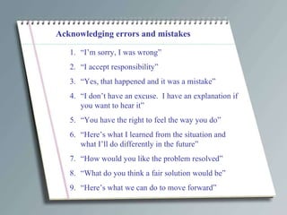 Acknowledging errors and mistakes “ I’m sorry, I was wrong” “ I accept responsibility” “ Yes, that happened and it was a mistake” “ I don’t have an excuse.  I have an explanation if you want to hear it” “ You have the right to feel the way you do” “ Here’s what I learned from the situation and what I’ll do differently in the future” “ How would you like the problem resolved” “ What do you think a fair solution would be” “ Here’s what we can do to move forward” 