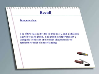 Recall Demonstration: The entire class is divided in groups of 2 and a situation is given to each group.  The group incorporates any 2 dialogues from each of the slides discussed now to reflect their level of understanding 