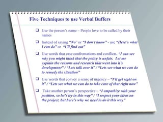 Five Techniques to use Verbal Buffers Use the person’s name – People love to be called by their names Instead of saying  “No ” or  “I don’t know”  - use  “Here’s what I can do”  or  “I’ll find out” Use words that ease confrontations and conflicts.  “I can see why you might think that the policy is unfair.  Let me explain the reasons and research that went into it’s development” / “Lets talk over it” / “Lets see what we can do to remedy the situation”  Use words that convey a sense of urgency –  “I’ll get right on it” / “Lets see what we can do to take care of that right now” Take another person’s perspective –  “I empathize with your position, so let’s try in this way” / “I respect your ideas on the project, but here’s why we need to do it this way” 