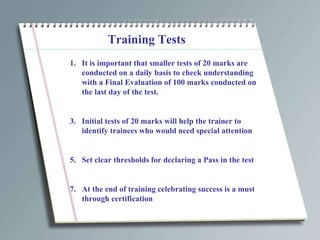 Training Tests It is important that smaller tests of 20 marks are conducted on a daily basis to check understanding with a Final Evaluation of 100 marks conducted on the last day of the test. Initial tests of 20 marks will help the trainer to identify trainees who would need special attention Set clear thresholds for declaring a Pass in the test At the end of training celebrating success is a must through certification 