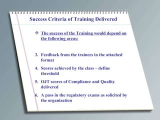 Success Criteria of Training Delivered The success of the Training would depend on the following areas: Feedback from the trainees in the attached format Scores achieved by the class – define threshold OJT scores of Compliance and Quality delivered A pass in the regulatory exams as solicited by the organization 