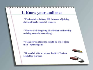 1. Know your audience Find out details from HR in terms of joining date and background of trainees Understand the group distribution and modify training material accordingly Make sure a class size should be of not more than 15 participants Be confident to serve as a Positive Trainer Model for learners 
