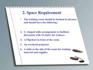 2. Space Requirement The training room should be booked in advance and should have the following : U- shaped table arrangement to facilitate discussion with 15 chairs for trainees A Flipchart in front of the room An overhead projector A table at the side of the room for training material and supplies 