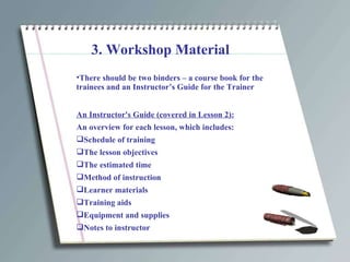 3. Workshop Material There should be two binders – a course book for the  trainees and an Instructor’s Guide for the Trainer An Instructor's Guide (covered in Lesson 2): An overview for each lesson, which includes: Schedule of training  The lesson objectives The estimated time Method of instruction Learner materials Training aids Equipment and supplies Notes to instructor 