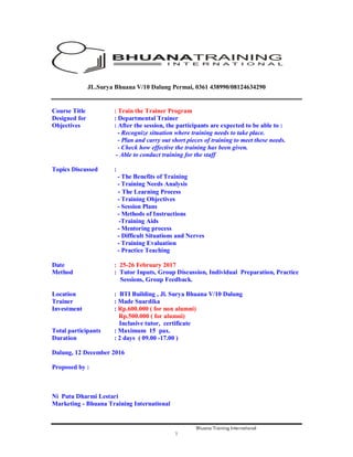 Bhuana Training International
1
JL.Surya Bhuana V/10 Dalung Permai, 0361 438990/08124634290
Course Title : Train the Trainer Program
Designed for : Departmental Trainer
Objectives : After the session, the participants are expected to be able to :
- Recognize situation where training needs to take place.
- Plan and carry out short pieces of training to meet these needs.
- Check how effective the training has been given.
- Able to conduct training for the staff
Topics Discussed :
- The Benefits of Training
- Training Needs Analysis
- The Learning Process
- Training Objectives
- Session Plans
- Methods of Instructions
-Training Aids
- Mentoring process
- Difficult Situations and Nerves
- Training Evaluation
- Practice Teaching
Date : 25-26 February 2017
Method : Tutor Inputs, Group Discussion, Individual Preparation, Practice
Sessions, Group Feedback.
Location : BTI Building , Jl. Surya Bhuana V/10 Dalung
Trainer : Made Suardika
Investment : Rp.600.000 ( for non alumni)
Rp.500.000 ( for alumni)
Inclusive tutor, certificate
Total participants : Maximum 15 pax.
Duration : 2 days ( 09.00 -17.00 )
Dalung, 12 December 2016
Proposed by :
Ni Putu Dharmi Lestari
Marketing - Bhuana Training International
 