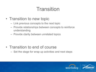 Transition
• Transition to new topic
– Link previous concepts to the next topic
– Provide relationships between concepts to reinforce
understanding
– Provide clarity between unrelated topics
• Transition to end of course
– Set the stage for wrap up activities and next steps
 