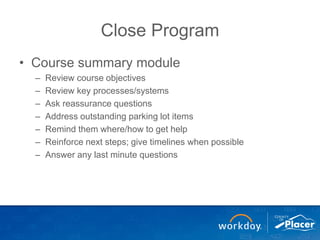 Close Program
• Course summary module
– Review course objectives
– Review key processes/systems
– Ask reassurance questions
– Address outstanding parking lot items
– Remind them where/how to get help
– Reinforce next steps; give timelines when possible
– Answer any last minute questions
 