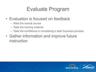 Evaluate Program
• Evaluation is focused on feedback
– Rate the overall course
– Rate the training material
– Rate the confidence in completing a task/ business process
• Gather information and improve future
instruction
 