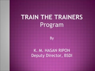 TRAIN THE TRAINERS
Program
By
K. M. HASAN RIPON
Deputy Director, BSDI
 