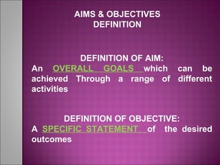 AIMS & OBJECTIVES
DEFINITION
DEFINITION OF AIM:
An OVERALL GOALS which can be
achieved Through a range of different
activities
DEFINITION OF OBJECTIVE:
A SPECIFIC STATEMENT of the desired
outcomes
 