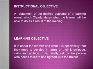 INSTRUCTIONAL OBJECTIVE
A statement of the desired outcome of a learning
event, which Clearly states what the learner will be
able to do as a result of the training
LEARNING OBJECTIVE
It is about the learner and what it is specifically that
they need to develop in terms of their knowledge,
skills and attitude. It is usually set by the person
who needs to learn and agreed with the trainer
 
