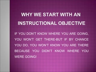 WHY WE START WITH AN
INSTRUCTIONAL OBJECTIVE
IF YOU DON’T KNOW WHERE YOU ARE GOING,
YOU WON’T GET THERE-BUT IF BY CHANCE
YOU DO, YOU WON’T KNOW YOU ARE THERE
BECAUSE YOU DIDN’T KNOW WHERE YOU
WERE GOING!
 