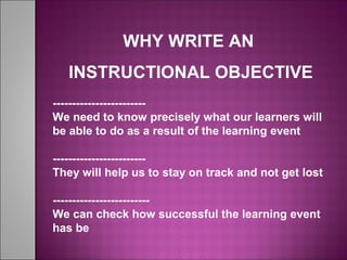 WHY WRITE AN
INSTRUCTIONAL OBJECTIVE
------------------------
We need to know precisely what our learners will
be able to do as a result of the learning event
------------------------
They will help us to stay on track and not get lost
-------------------------
We can check how successful the learning event
has be
 