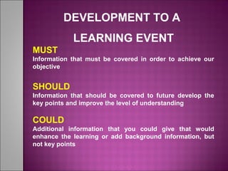 DEVELOPMENT TO A
LEARNING EVENT
MUST
Information that must be covered in order to achieve our
objective
SHOULD
Information that should be covered to future develop the
key points and improve the level of understanding
COULD
Additional information that you could give that would
enhance the learning or add background information, but
not key points
 
