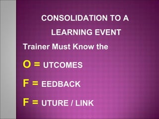 CONSOLIDATION TO A
LEARNING EVENT
Trainer Must Know the
O = UTCOMES
F = EEDBACK
F = UTURE / LINK
 