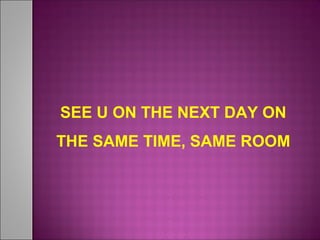 SEE U ON THE NEXT DAY ON
THE SAME TIME, SAME ROOM
 