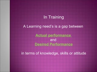 In Training
A Learning need’s is a gap between
Actual performance
and
Desired Performance
in terms of knowledge, skills or attitude
 