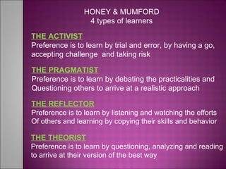 THE ACTIVIST
Preference is to learn by trial and error, by having a go,
accepting challenge and taking risk
THE PRAGMATIST
Preference is to learn by debating the practicalities and
Questioning others to arrive at a realistic approach
THE REFLECTOR
Preference is to learn by listening and watching the efforts
Of others and learning by copying their skills and behavior
THE THEORIST
Preference is to learn by questioning, analyzing and reading
to arrive at their version of the best way
HONEY & MUMFORD
4 types of learners
 
