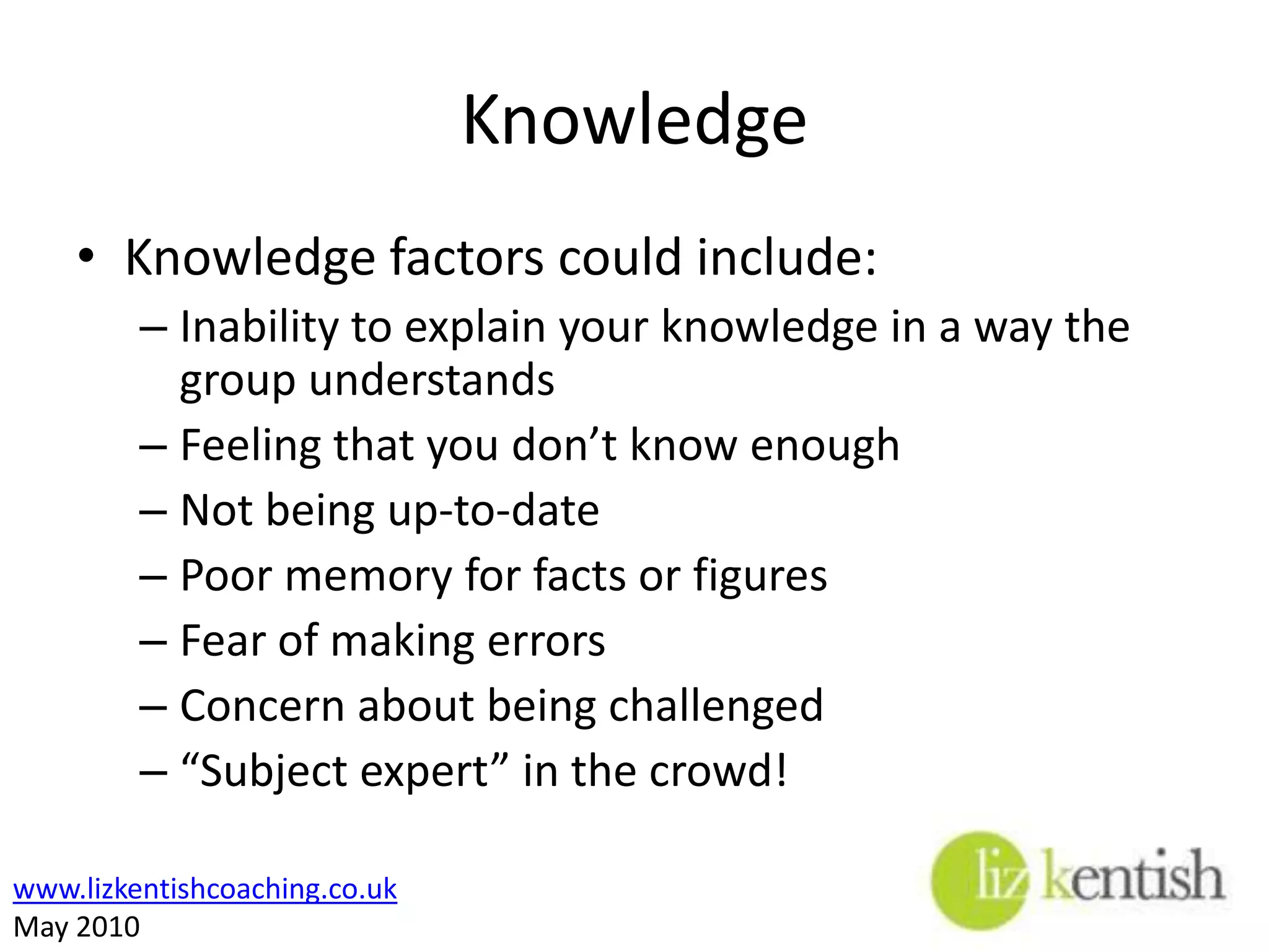KnowledgeKnowledge factors could include:Inability to explain your knowledge in a way the group understandsFeeling that you don’t know enoughNot being up-to-datePoor memory for facts or figuresFear of making errorsConcern about being challenged“Subject expert” in the crowd!