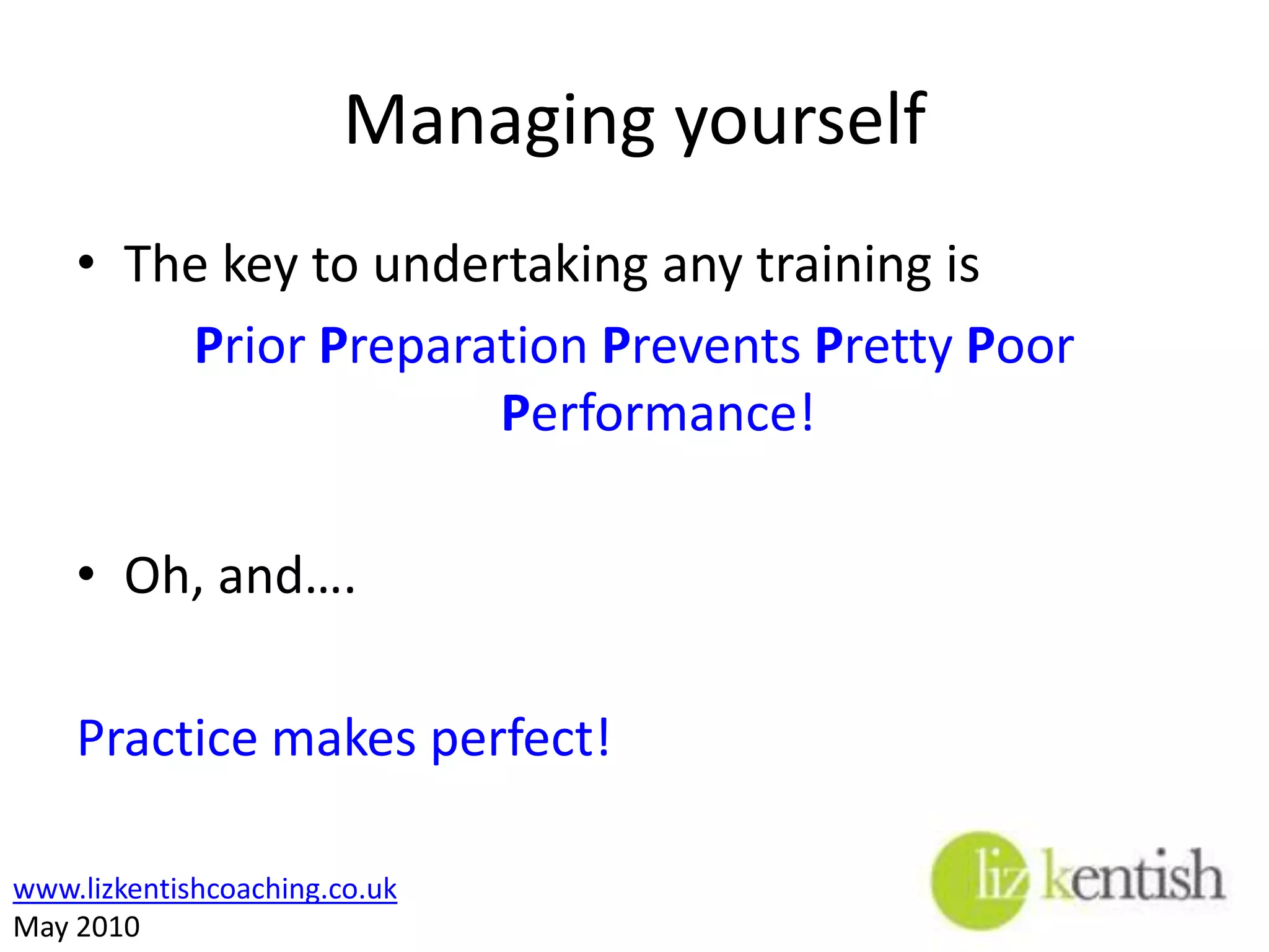 Managing yourselfThe key to undertaking any training isPrior Preparation Prevents Pretty Poor Performance!Oh, and….Practice makes perfect!