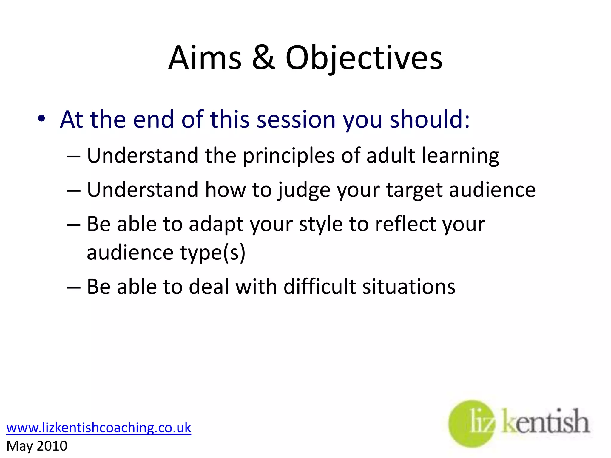 Aims & ObjectivesAt the end of this session you should:Understand the principles of adult learningUnderstand how to judge your target audience Be able to adapt your style to reflect your audience type(s)Be able to deal with difficult situations