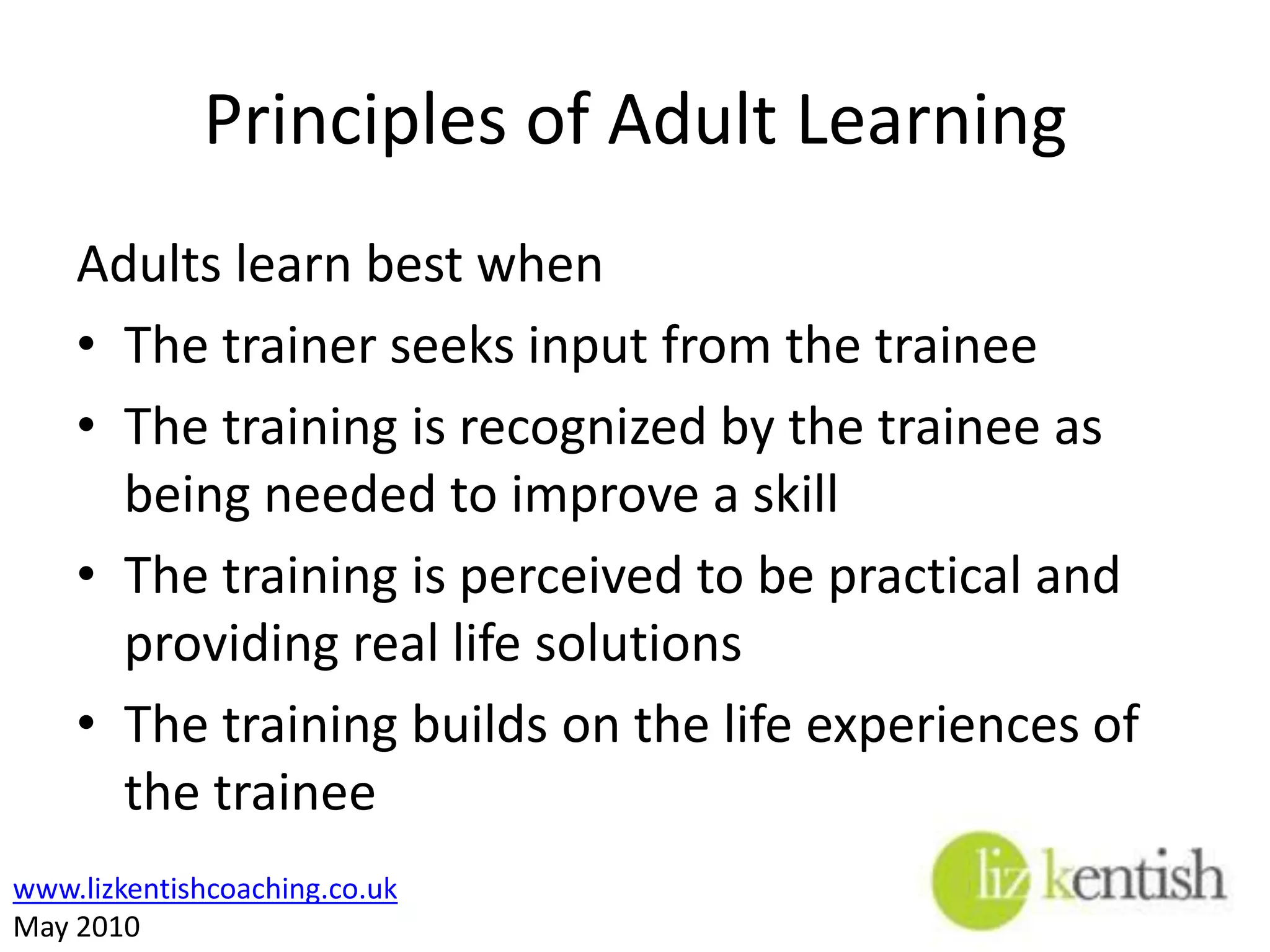 Principles of Adult Learning Adults learn best whenThe trainer seeks input from the traineeThe training is recognized by the trainee as being needed to improve a skillThe training is perceived to be practical and providing real life solutions The training builds on the life experiences of the trainee 