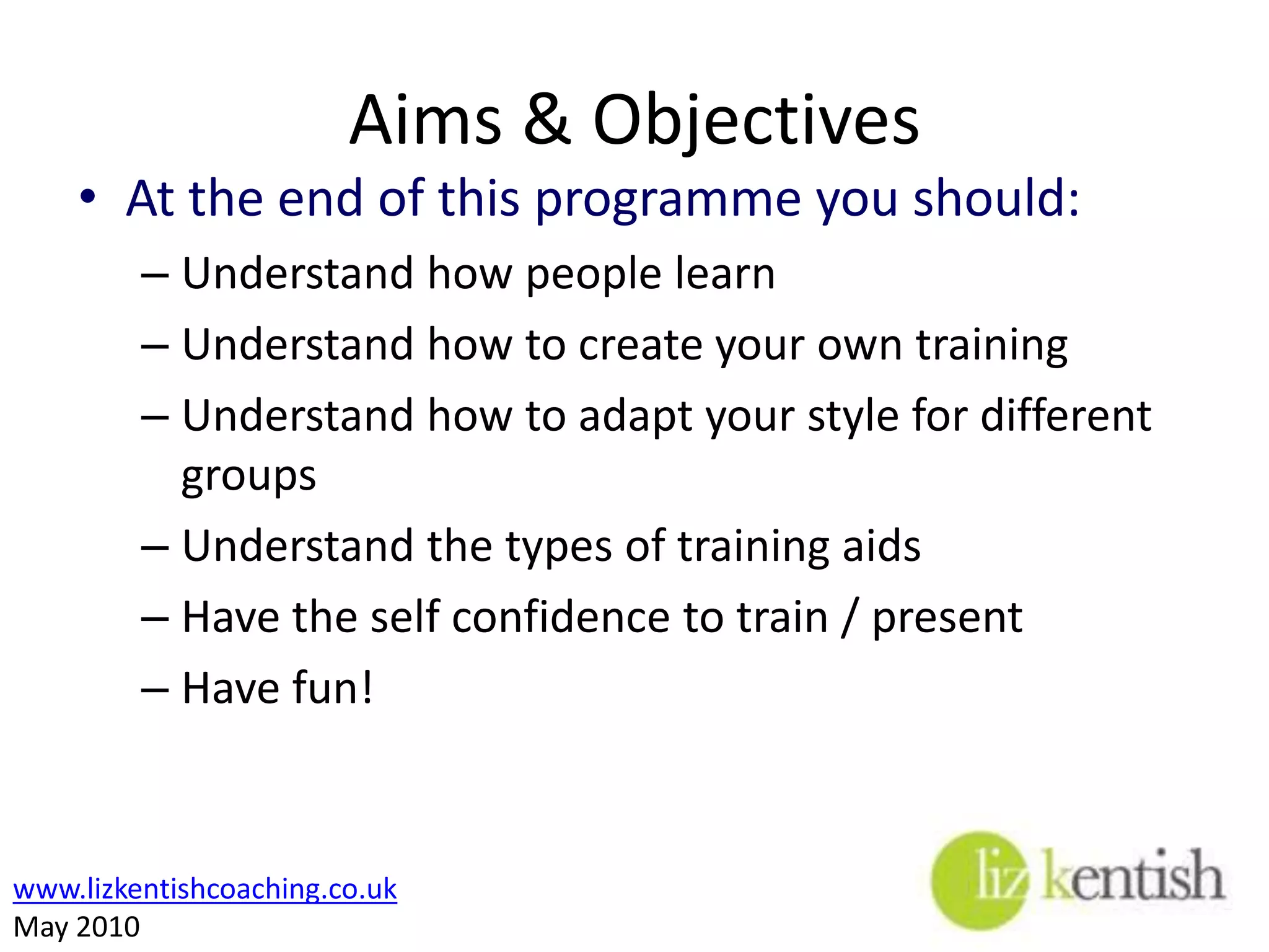 Aims & ObjectivesAt the end of this programme you should:Understand how people learnUnderstand how to create your own trainingUnderstand how to adapt your style for different groupsUnderstand the types of training aidsHave the self confidence to train / presentHave fun! 