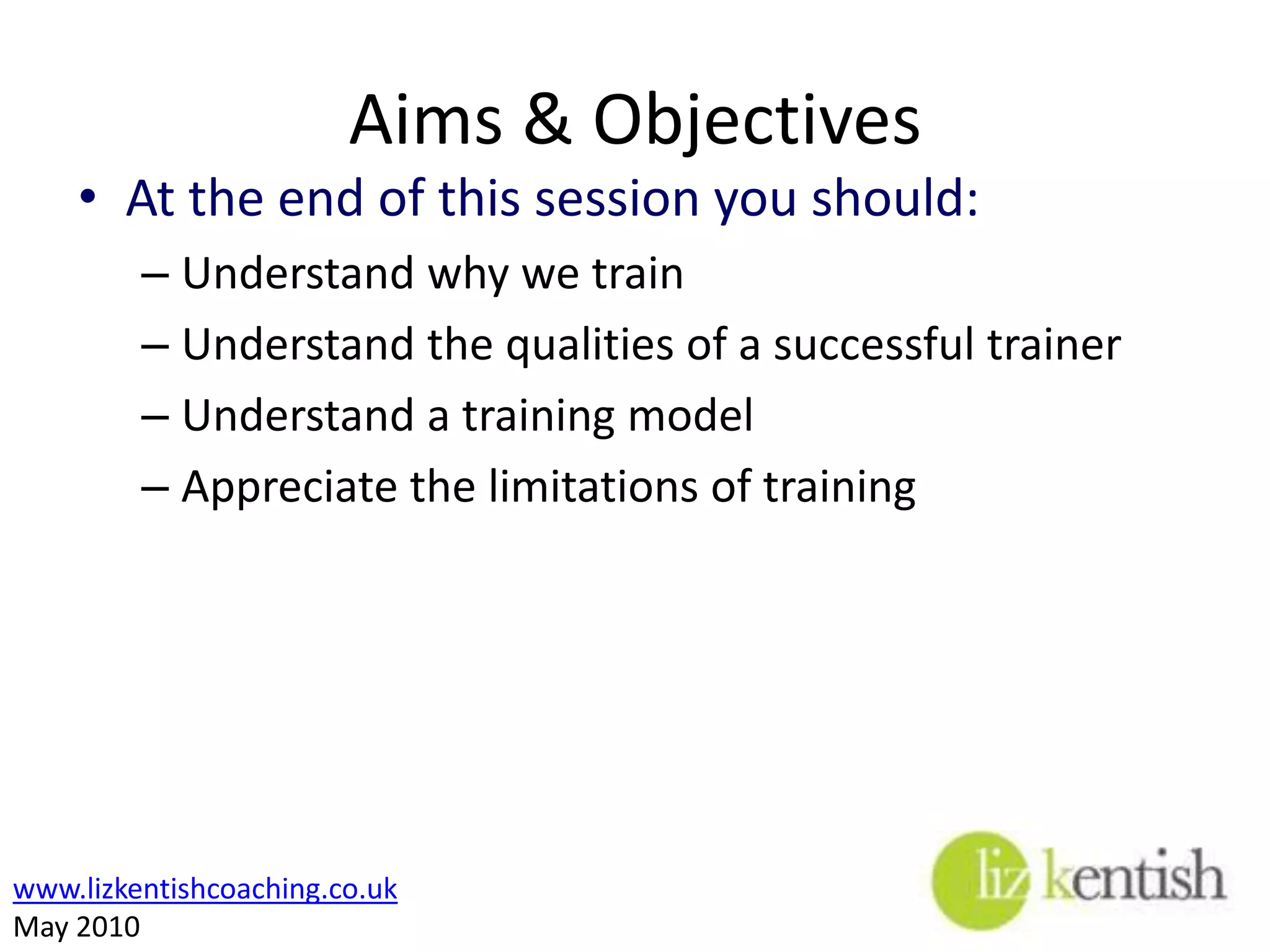 Aims & ObjectivesAt the end of this session you should:Understand why we trainUnderstand the qualities of a successful trainerUnderstand a training modelAppreciate the limitations of training