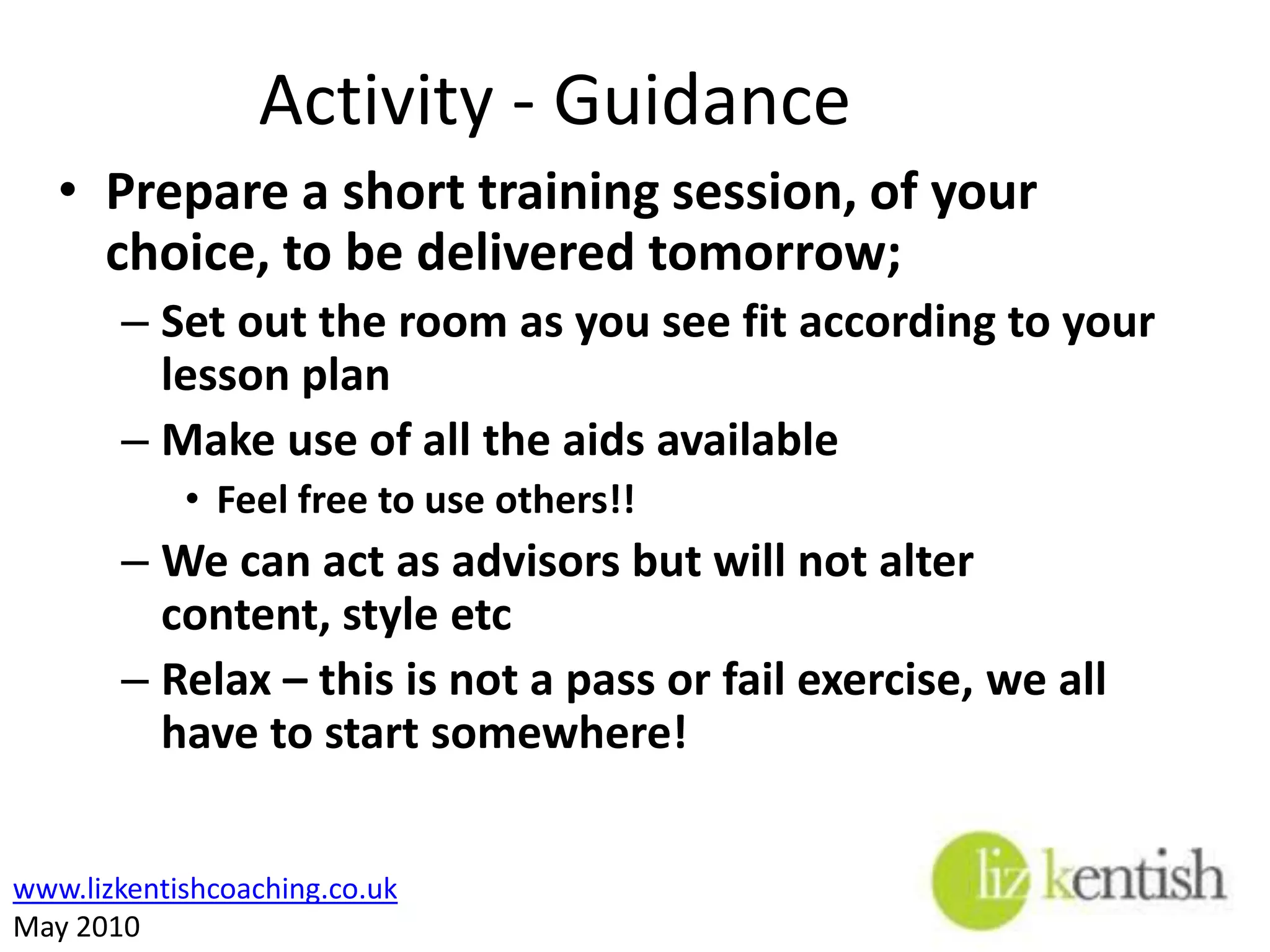 Activity - RulesPrepare a short training session, of your choice, to be delivered tomorrow;Evidence of your TNALesson planUse of various teaching aidsEach member of the group has to present and equal amount of the training (20 mins)Some form of evaluation during the sessionAn indication of how you would evaluate the effectiveness of your training afterwards