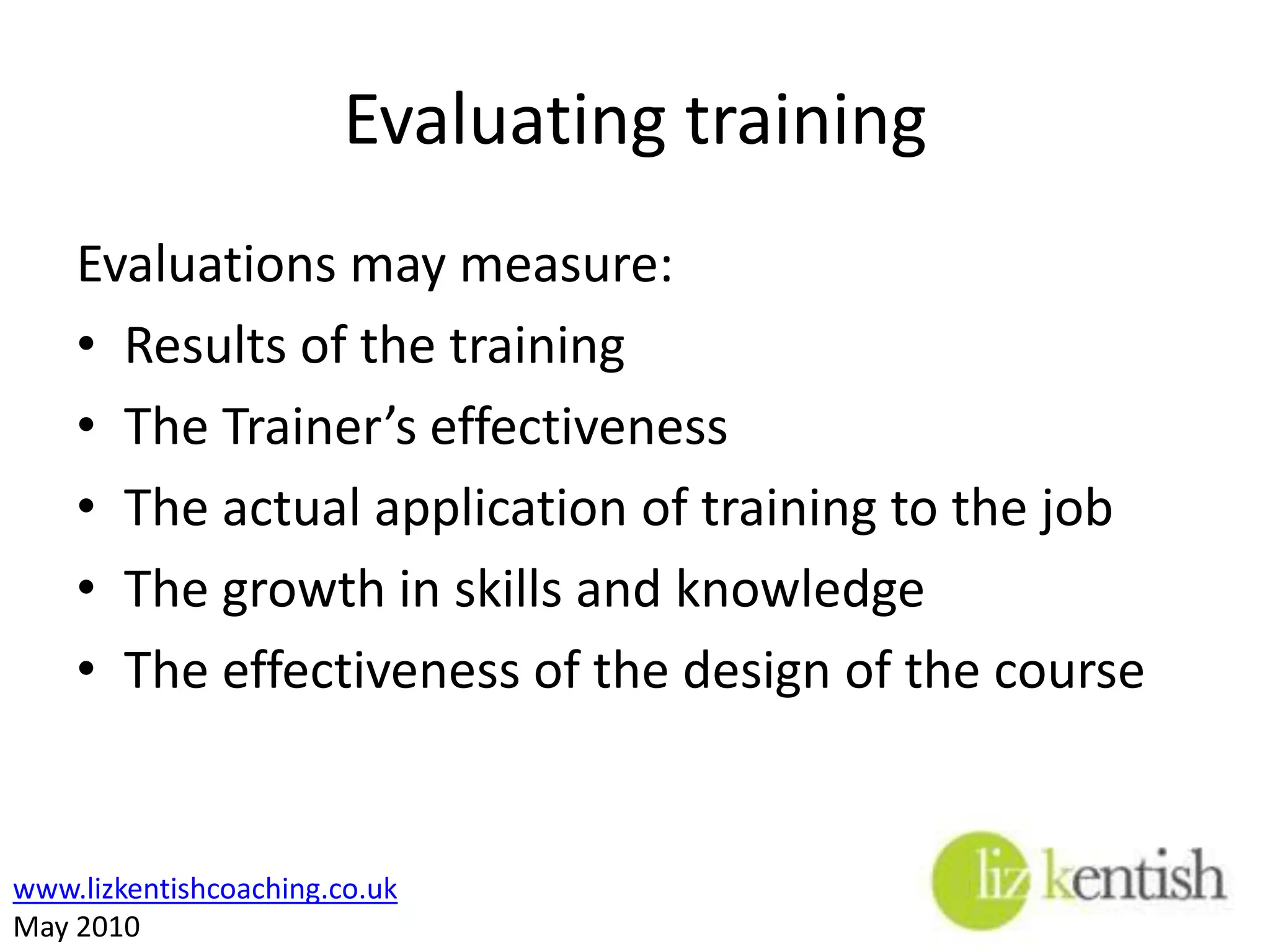 Evaluating TrainingThere are four standard levels of evaluationTrainee reactions to the trainingTrainee learning Trainee on-the-job behavioural changesResults of the training for the organisation 
