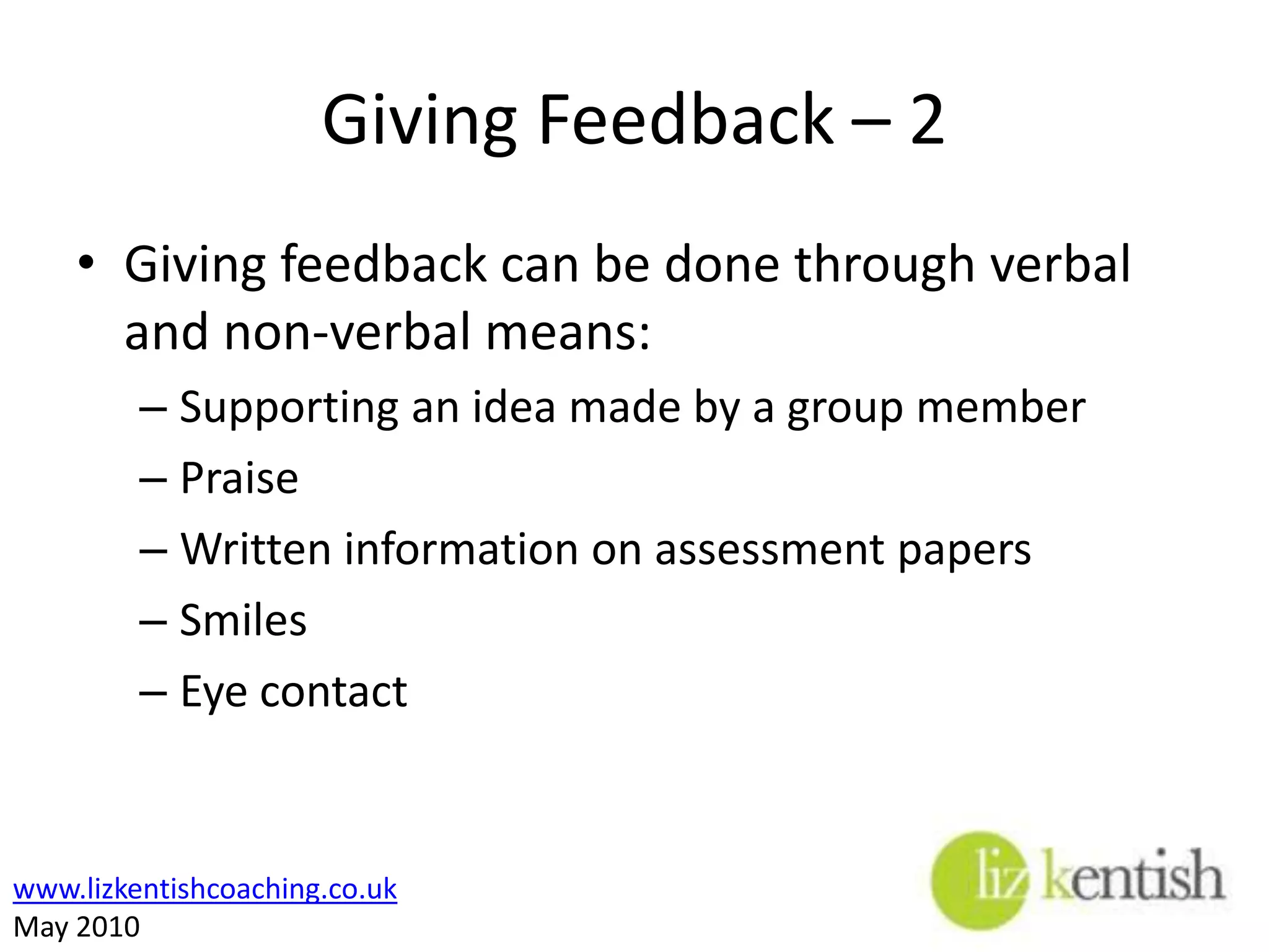 Giving Feedback – 1Providing students with feedback during the course of a training programme is an important way of reinforcing learning and correcting misunderstandings, but remember:If the whole group misunderstand what have you done wrong???Must be specificTimely Don’t publicly humiliateConstructive