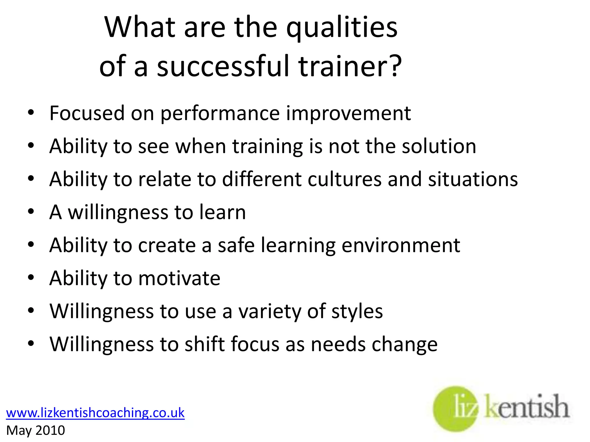 What are the qualities of a successful trainer?Focused on performance improvementAbility to see when training is not the solutionAbility to relate to different cultures and situationsA willingness to learnAbility to create a safe learning environmentAbility to motivateWillingness to use a variety of stylesWillingness to shift focus as needs change