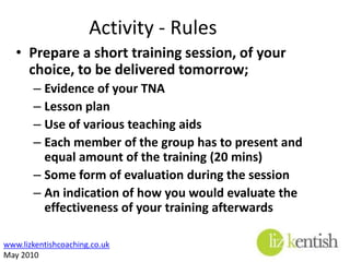 Day 2 ActivityWorking together in your group, undertake the followingPrepare a short training session, from the list below, to be delivered tomorrow;Induction for a group of new staffImplementing a new method of workImproving customer careBuilding team relations