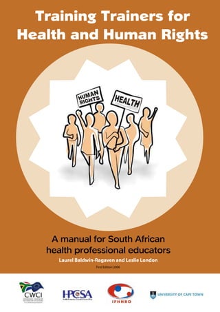 Training Trainers for
       Acknowledgements



Health and Human Rights




    A manual for South African
   health professional educators
             Laurel Baldwin-Ragaven and Leslie London
                                             First Edition 2006




   A    Train the trainer manual for South African health professionals – First edition 2006
 