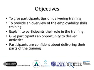 Objectives
• To give participants tips on delivering training
• To provide an overview of the employability skills
training
• Explain to participants their role in the training
• Give participants an opportunity to deliver
activities
• Participants are confident about delivering their
parts of the training
 