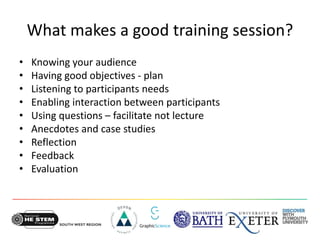 What makes a good training session?
• Knowing your audience
• Having good objectives - plan
• Listening to participants needs
• Enabling interaction between participants
• Using questions – facilitate not lecture
• Anecdotes and case studies
• Reflection
• Feedback
• Evaluation
 