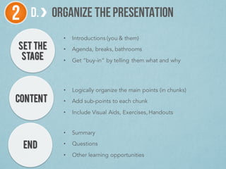 SET THE
STAGE
D. ORGANIZE THEPRESENTATION2
CONTENT
END
• Introductions (you & them)
• Agenda, breaks, bathrooms
• Get “buy-in” by telling them what and why
• Logically organize the main points (in chunks)
• Add sub-points to each chunk
• Include Visual Aids, Exercises, Handouts
• Summary
• Questions
• Other learning opportunities
 