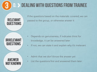 RELEVANT
QUESTIONS
D. DEALINGWITHQUESTIONS FROMTRAINEE3
IRRELEVANT
QUESTIONS
ANSWER
NOTKNOWN
If the questions based on the materials covered, we can
passed to the group, or otherwise answer it
• Depends on genuineness, if indicates thirst for
knowledge, it can be answered later
• If not, we can state it and explain why it’s irrelevant
• Admit that we don’t know the answer yet
• List the questions first and answered them later
 