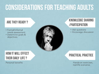 CONSIDERATIONS FOR TEACHING ADULTS
ARE THEY READY ?
HOW IT WILL EFFECT
THEIR DAILY LIFE ?
KNOWLEDGE SHARING
/PARTICIPATION
PRACTICAL PRACTICE
• Formal/informal
needs assessment
• Determine goals &
objectives
• Ask questions
• Encourage discussion
Hands-on exercises,
real-life scenarios
Personal benefits
 
