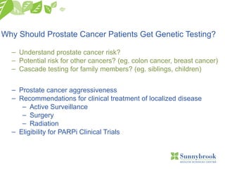 Why Should Prostate Cancer Patients Get Genetic Testing?
– Understand prostate cancer risk?
– Potential risk for other cancers? (eg. colon cancer, breast cancer)
– Cascade testing for family members? (eg. siblings, children)
– Prostate cancer aggressiveness
– Recommendations for clinical treatment of localized disease
– Active Surveillance
– Surgery
– Radiation
– Eligibility for PARPi Clinical Trials
 